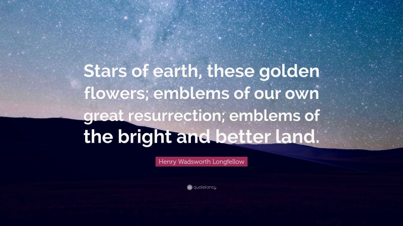 Henry Wadsworth Longfellow Quote: “Stars of earth, these golden flowers; emblems of our own great resurrection; emblems of the bright and better land.”