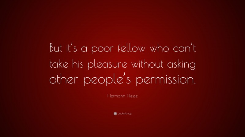 Hermann Hesse Quote: “But it’s a poor fellow who can’t take his pleasure without asking other people’s permission.”