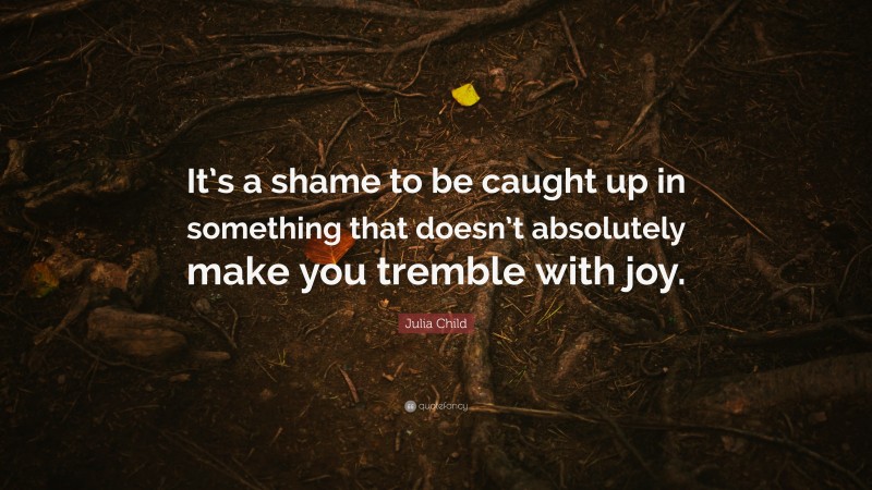 Julia Child Quote: “It’s a shame to be caught up in something that doesn’t absolutely make you tremble with joy.”