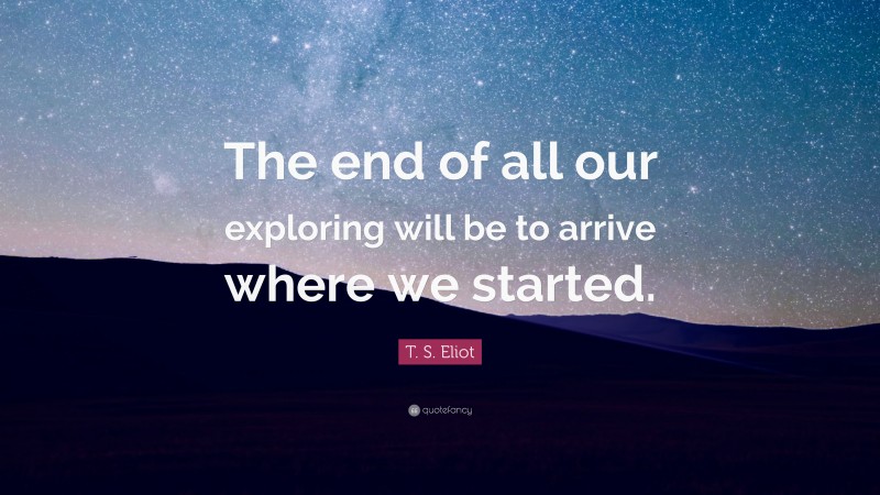 T. S. Eliot Quote: “The end of all our exploring will be to arrive where we started.”