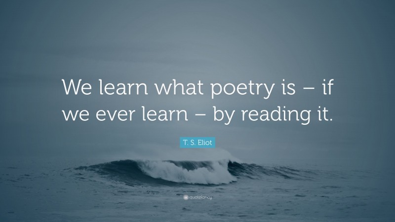 T. S. Eliot Quote: “We learn what poetry is – if we ever learn – by reading it.”