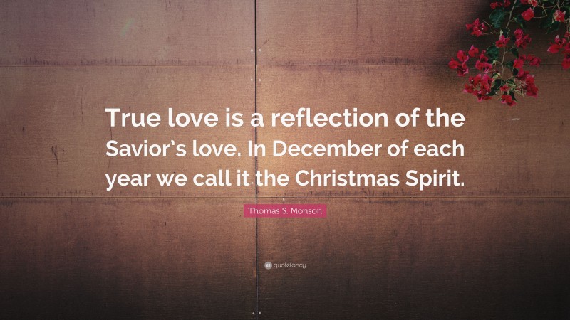 Thomas S. Monson Quote: “True love is a reflection of the Savior’s love. In December of each year we call it the Christmas Spirit.”