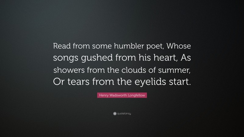 Henry Wadsworth Longfellow Quote: “Read from some humbler poet, Whose songs gushed from his heart, As showers from the clouds of summer, Or tears from the eyelids start.”