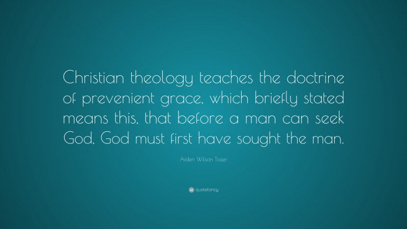 Aiden Wilson Tozer Quote: “Christian theology teaches the doctrine of prevenient grace, which briefly stated means this, that before a man can seek God, God must first have sought the man.”