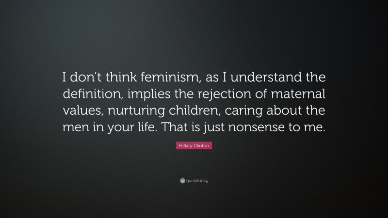 Hillary Clinton Quote: “I don’t think feminism, as I understand the definition, implies the rejection of maternal values, nurturing children, caring about the men in your life. That is just nonsense to me.”