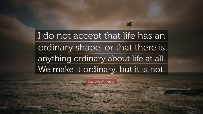 Jeanette Winterson Quote: “I do not accept that life has an ordinary shape, or that there is anything ordinary about life at all. We make it ordinary, but it is not.”
