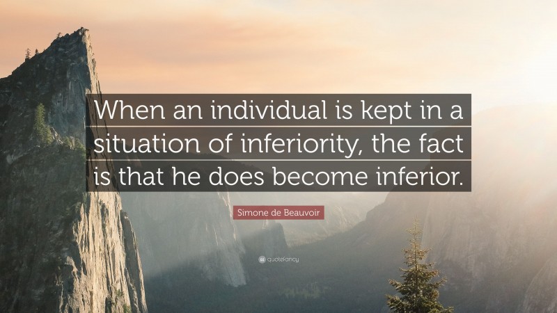 Simone de Beauvoir Quote: “When an individual is kept in a situation of inferiority, the fact is that he does become inferior.”