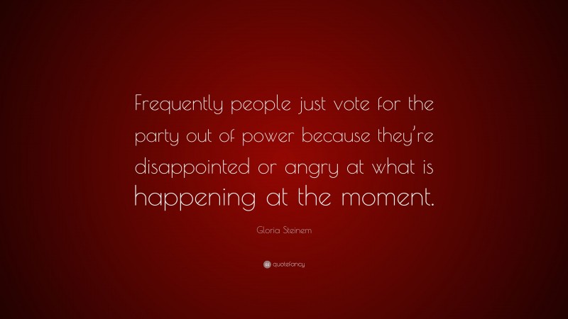 Gloria Steinem Quote: “Frequently people just vote for the party out of power because they’re disappointed or angry at what is happening at the moment.”