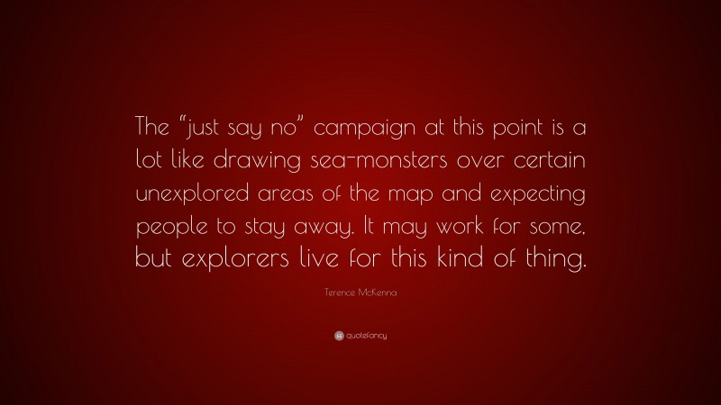 Terence McKenna Quote: “The “just say no” campaign at this point is a lot like drawing sea-monsters over certain unexplored areas of the map and expecting people to stay away. It may work for some, but explorers live for this kind of thing.”