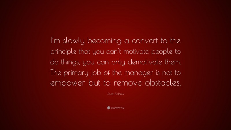 Scott Adams Quote: “I’m slowly becoming a convert to the principle that you can’t motivate people to do things, you can only demotivate them. The primary job of the manager is not to empower but to remove obstacles.”