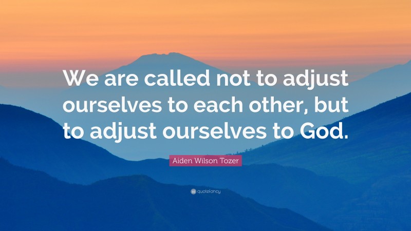 Aiden Wilson Tozer Quote: “We are called not to adjust ourselves to each other, but to adjust ourselves to God.”