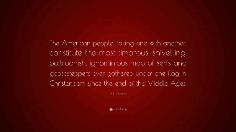 H. L. Mencken Quote: “The American people, taking one with another, constitute the most timorous, snivelling, poltroonish, ignominious mob of serfs and goosesteppers ever gathered under one flag in Christendom since the end of the Middle Ages.”