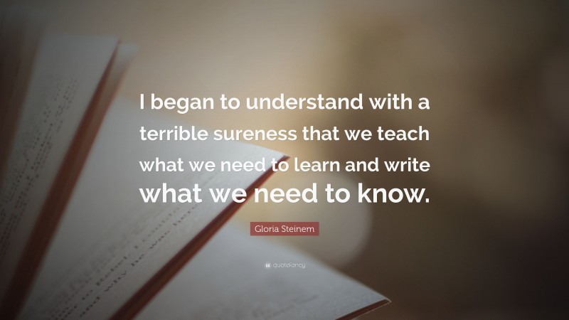 Gloria Steinem Quote: “I began to understand with a terrible sureness that we teach what we need to learn and write what we need to know.”