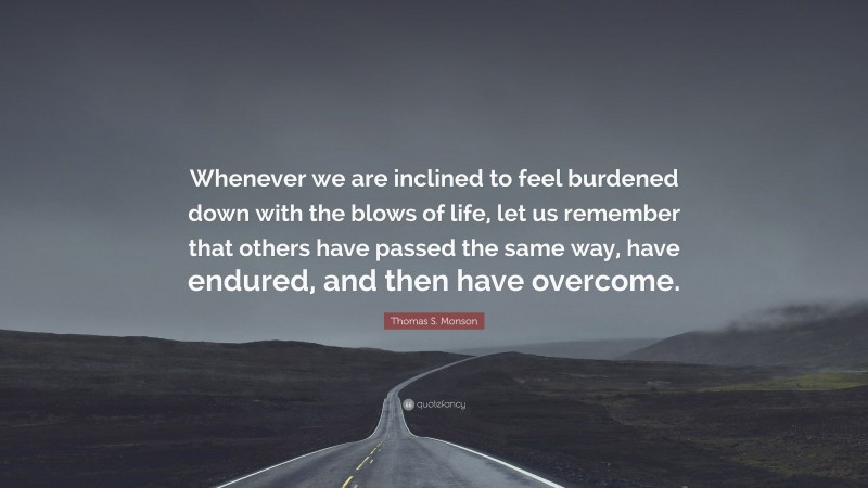 Thomas S. Monson Quote: “Whenever we are inclined to feel burdened down with the blows of life, let us remember that others have passed the same way, have endured, and then have overcome.”