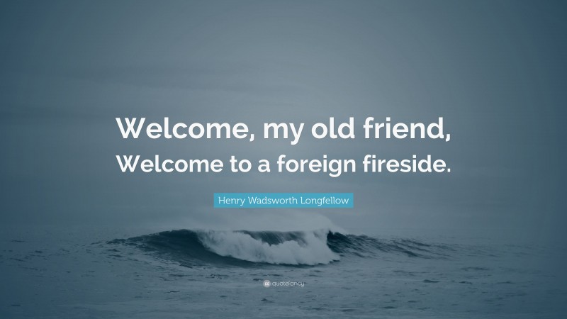 Henry Wadsworth Longfellow Quote: “Welcome, my old friend, Welcome to a foreign fireside.”