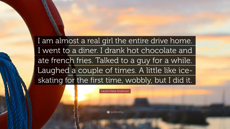 Laurie Halse Anderson Quote: “I am almost a real girl the entire drive home. I went to a diner. I drank hot chocolate and ate french fries. Talked to a guy for a while. Laughed a couple of times. A little like ice-skating for the first time, wobbly, but I did it.”