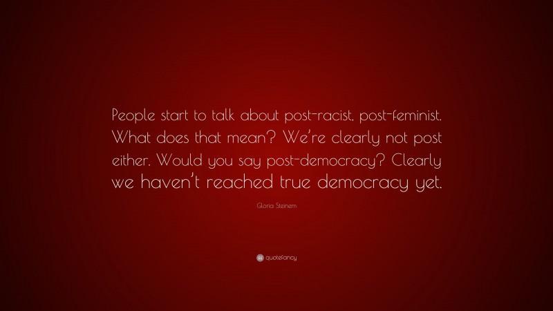 Gloria Steinem Quote: “People start to talk about post-racist, post-feminist. What does that mean? We’re clearly not post either. Would you say post-democracy? Clearly we haven’t reached true democracy yet.”
