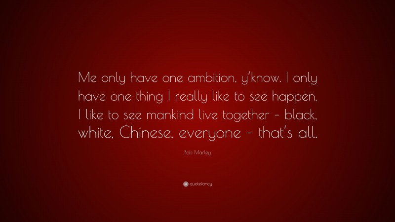 Bob Marley Quote: “Me only have one ambition, y’know. I only have one thing I really like to see happen. I like to see mankind live together – black, white, Chinese, everyone – that’s all.”
