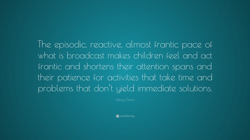 Hillary Clinton Quote: “The episodic, reactive, almost frantic pace of what is broadcast makes children feel and act frantic and shortens their attention spans and their patience for activities that take time and problems that don’t yield immediate solutions.”
