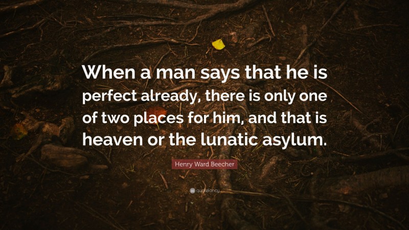 Henry Ward Beecher Quote: “When a man says that he is perfect already, there is only one of two places for him, and that is heaven or the lunatic asylum.”