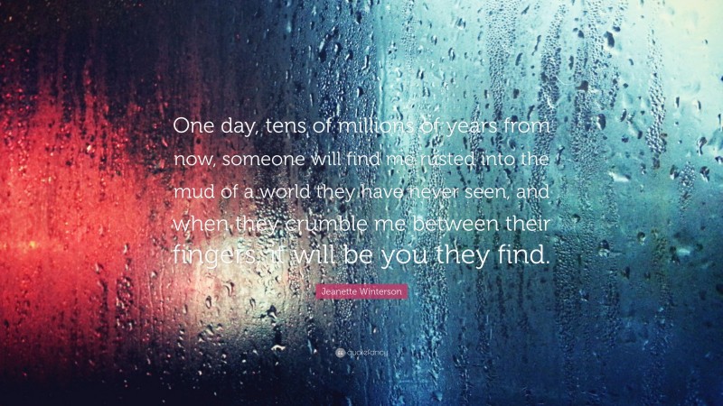 Jeanette Winterson Quote: “One day, tens of millions of years from now, someone will find me rusted into the mud of a world they have never seen, and when they crumble me between their fingers, it will be you they find.”