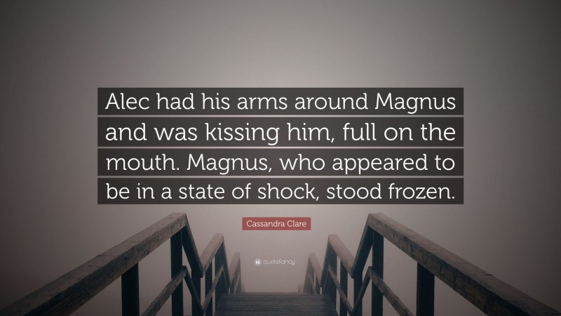 Cassandra Clare Quote: “Alec had his arms around Magnus and was kissing him, full on the mouth. Magnus, who appeared to be in a state of shock, stood frozen.”