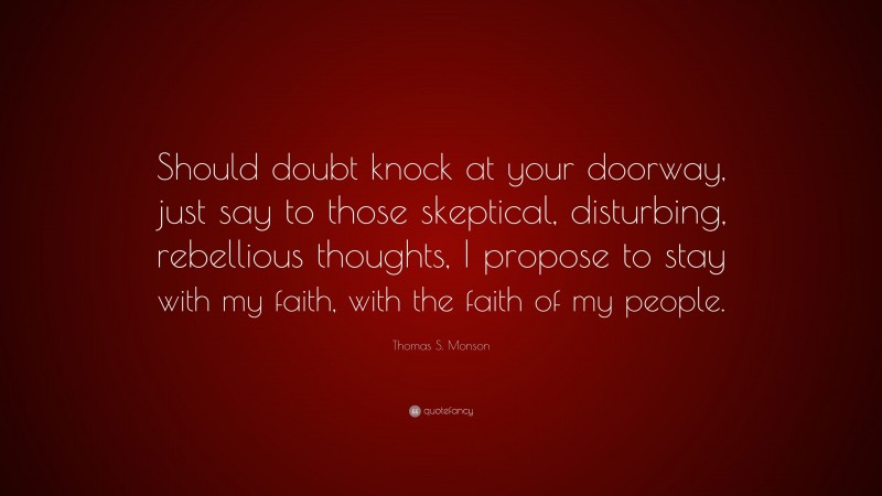 Thomas S. Monson Quote: “Should doubt knock at your doorway, just say to those skeptical, disturbing, rebellious thoughts, I propose to stay with my faith, with the faith of my people.”