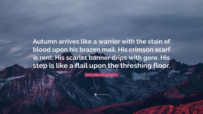 Henry Wadsworth Longfellow Quote: “Autumn arrives like a warrior with the stain of blood upon his brazen mail. His crimson scarf is rent. His scarlet banner drips with gore. His step is like a flail upon the threshing floor.”