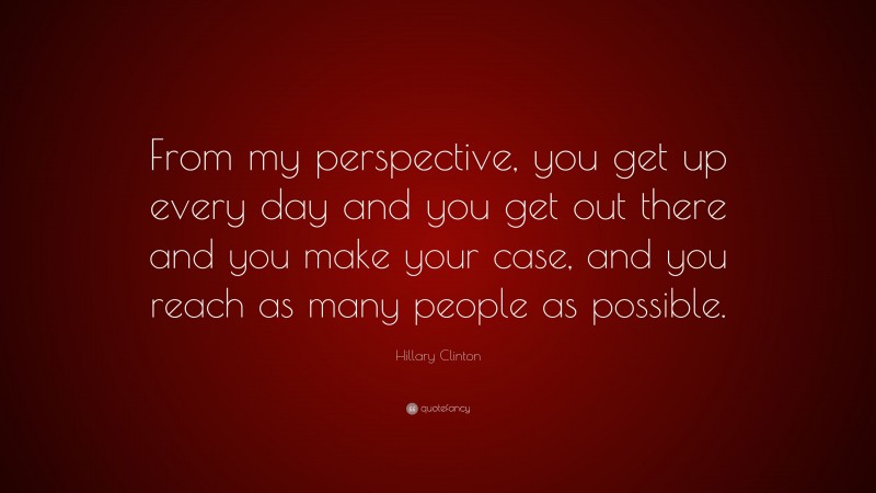 Hillary Clinton Quote: “From my perspective, you get up every day and you get out there and you make your case, and you reach as many people as possible.”