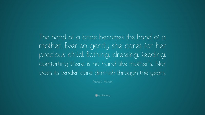 Thomas S. Monson Quote: “The hand of a bride becomes the hand of a mother. Ever so gently she cares for her precious child. Bathing, dressing, feeding, comforting-there is no hand like mother’s. Nor does its tender care diminish through the years.”