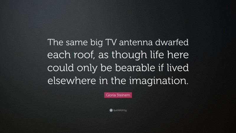 Gloria Steinem Quote: “The same big TV antenna dwarfed each roof, as though life here could only be bearable if lived elsewhere in the imagination.”