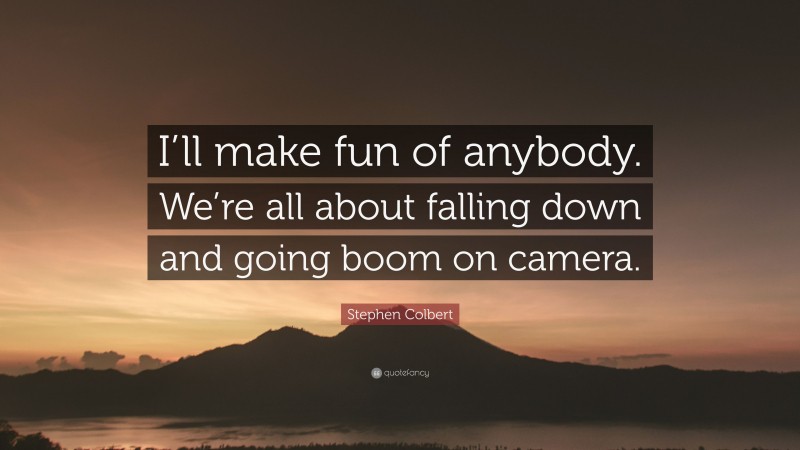 Stephen Colbert Quote: “I’ll make fun of anybody. We’re all about falling down and going boom on camera.”