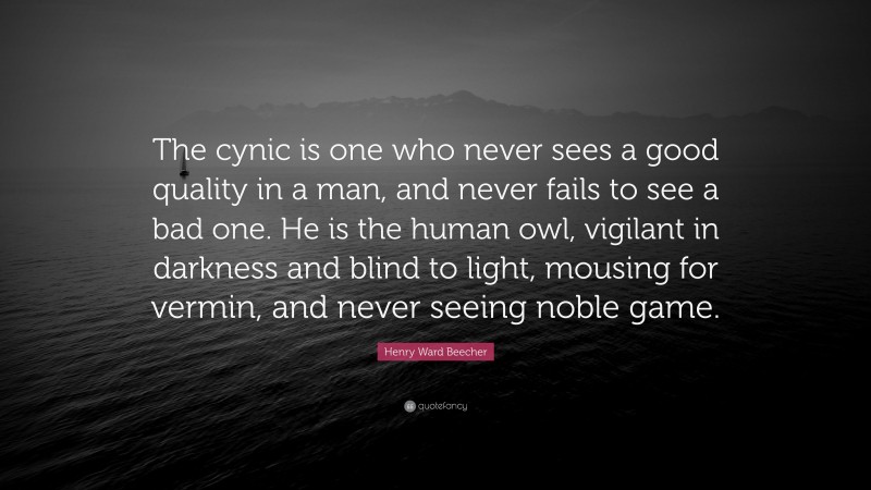 Henry Ward Beecher Quote: “The cynic is one who never sees a good quality in a man, and never fails to see a bad one. He is the human owl, vigilant in darkness and blind to light, mousing for vermin, and never seeing noble game.”