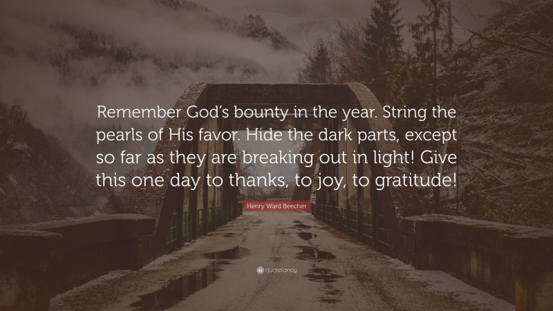 Henry Ward Beecher Quote: “Remember God’s bounty in the year. String the pearls of His favor. Hide the dark parts, except so far as they are breaking out in light! Give this one day to thanks, to joy, to gratitude!”