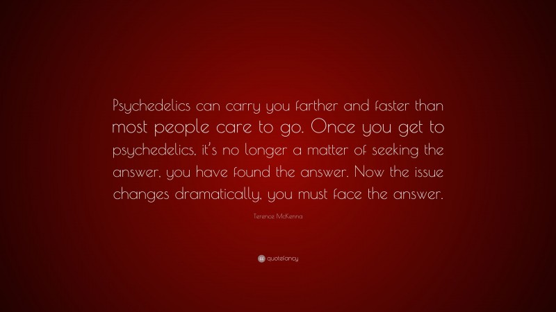 Terence McKenna Quote: “Psychedelics can carry you farther and faster than most people care to go. Once you get to psychedelics, it’s no longer a matter of seeking the answer, you have found the answer. Now the issue changes dramatically, you must face the answer.”