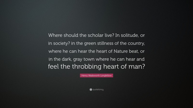 Henry Wadsworth Longfellow Quote: “Where should the scholar live? In solitude, or in society? in the green stillness of the country, where he can hear the heart of Nature beat, or in the dark, gray town where he can hear and feel the throbbing heart of man?”