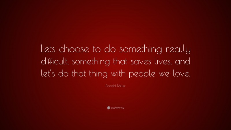 Donald Miller Quote: “Lets choose to do something really difficult, something that saves lives, and let’s do that thing with people we love.”