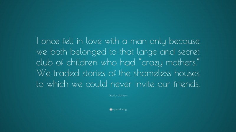 Gloria Steinem Quote: “I once fell in love with a man only because we both belonged to that large and secret club of children who had “crazy mothers.” We traded stories of the shameless houses to which we could never invite our friends.”