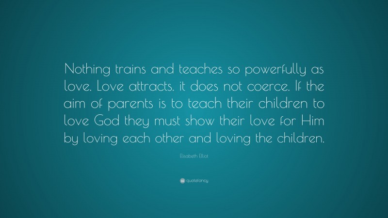 Elisabeth Elliot Quote: “Nothing trains and teaches so powerfully as love. Love attracts. it does not coerce. If the aim of parents is to teach their children to love God they must show their love for Him by loving each other and loving the children.”