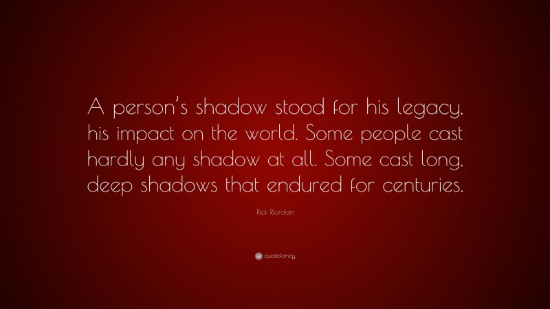 Rick Riordan Quote: “A person’s shadow stood for his legacy, his impact on the world. Some people cast hardly any shadow at all. Some cast long, deep shadows that endured for centuries.”