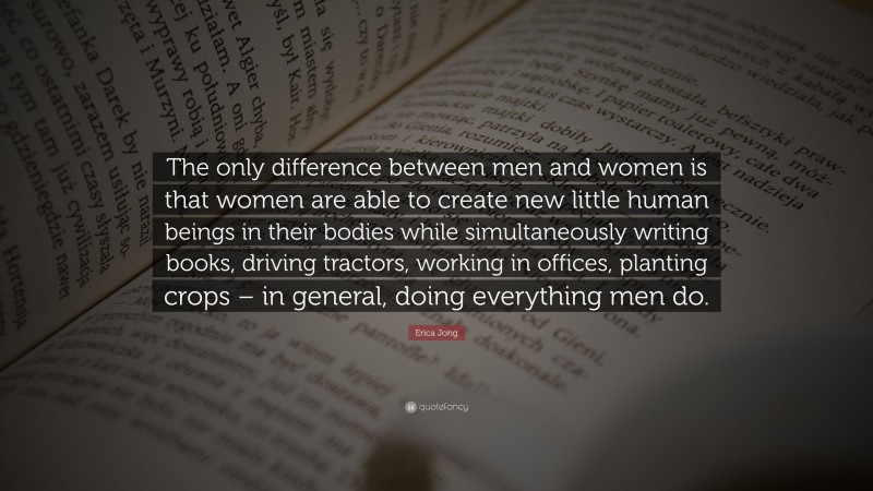 Erica Jong Quote: “The only difference between men and women is that women are able to create new little human beings in their bodies while simultaneously writing books, driving tractors, working in offices, planting crops – in general, doing everything men do.”