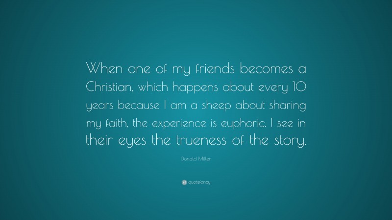 Donald Miller Quote: “When one of my friends becomes a Christian, which happens about every 10 years because I am a sheep about sharing my faith, the experience is euphoric. I see in their eyes the trueness of the story.”