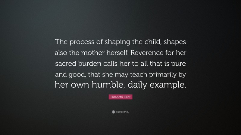 Elisabeth Elliot Quote: “The process of shaping the child, shapes also the mother herself. Reverence for her sacred burden calls her to all that is pure and good, that she may teach primarily by her own humble, daily example.”