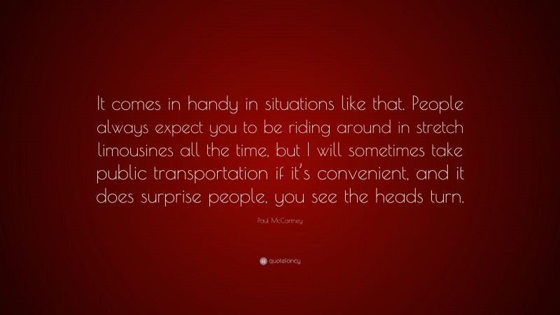 Paul McCartney Quote: “It comes in handy in situations like that. People always expect you to be riding around in stretch limousines all the time, but I will sometimes take public transportation if it’s convenient, and it does surprise people, you see the heads turn.”