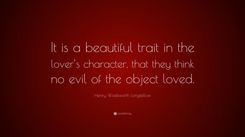 Henry Wadsworth Longfellow Quote: “It is a beautiful trait in the lover’s character, that they think no evil of the object loved.”