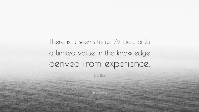 T. S. Eliot Quote: “There is, it seems to us, At best, only a limited value In the knowledge derived from experience.”