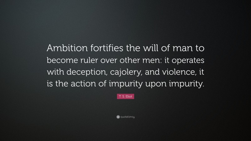 T. S. Eliot Quote: “Ambition fortifies the will of man to become ruler over other men: it operates with deception, cajolery, and violence, it is the action of impurity upon impurity.”