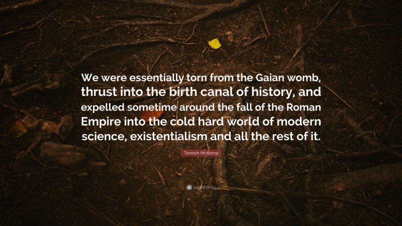 Terence McKenna Quote: “We were essentially torn from the Gaian womb, thrust into the birth canal of history, and expelled sometime around the fall of the Roman Empire into the cold hard world of modern science, existentialism and all the rest of it.”