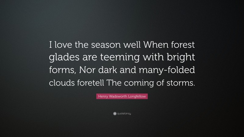 Henry Wadsworth Longfellow Quote: “I love the season well When forest glades are teeming with bright forms, Nor dark and many-folded clouds foretell The coming of storms.”