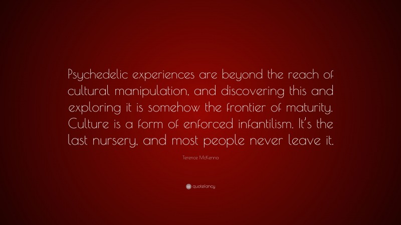 Terence McKenna Quote: “Psychedelic experiences are beyond the reach of cultural manipulation, and discovering this and exploring it is somehow the frontier of maturity. Culture is a form of enforced infantilism. It’s the last nursery, and most people never leave it.”